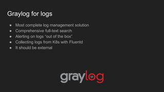 Graylog for logs
● Most complete log management solution
● Comprehensive full-text search
● Alerting on logs “out of the box”
● Collecting logs from K8s with Fluentd
● It should be external
 