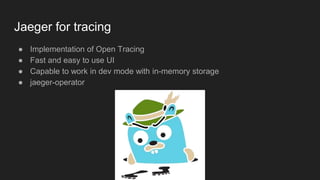 Jaeger for tracing
● Implementation of Open Tracing
● Fast and easy to use UI
● Capable to work in dev mode with in-memory storage
● jaeger-operator
 