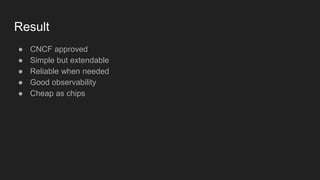 Result
● CNCF approved
● Simple but extendable
● Reliable when needed
● Good observability
● Cheap as chips
 