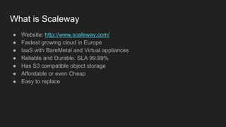 What is Scaleway
● Website: http://www.scaleway.com/
● Fastest growing cloud in Europe
● IaaS with BareMetal and Virtual appliances
● Reliable and Durable. SLA 99.99%
● Has S3 compatible object storage
● Affordable or even Cheap
● Easy to replace
 