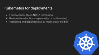 Kubernetes for deployments
● Foundation for Cloud Native Computing
● Reasonable reliability (single master or multi-master)
● Versioning and dependencies by Helm “out of the box”
 