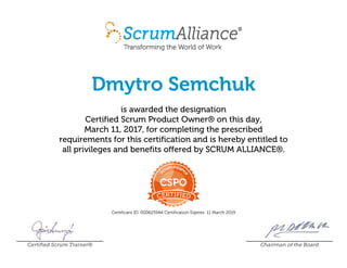 Dmytro Semchuk
is awarded the designation
Certified Scrum Product Owner® on this day,
March 11, 2017, for completing the prescribed
requirements for this certification and is hereby entitled to
all privileges and benefits offered by SCRUM ALLIANCE®.
Certificant ID: 000625944 Certification Expires: 11 March 2019
Certified Scrum Trainer® Chairman of the Board
 