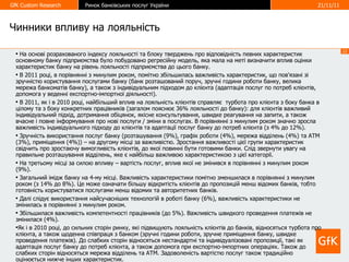 Чинники впливу на лояльність На основі розрахованого індексу лояльності та блоку тверджень про відповідність певних характеристик основному банку підприємства було побудовано регресійну модель ,  яка мала на меті визначити вплив оцінки характеристик банку на рівень лояльності підприємства до цього банку. В 2011 році, в порівнянні з минулим роком, помітно збільшилась важливість характеристик, що пов'язані зі зручністю користування послугами банку (банк розташований поруч, зручні години роботи банку, велика мережа банкоматів банку), а також з індивідуальним підходом до клієнта (адаптація послуг по потреб клієнтів, допомога у веденні експортно-імпортної діяльності).  В 2011, як і в 2010 році, найбільший вплив на лояльність клієнтів справляє  турбота про клієнта з боку банка в цілому та з боку конкретних працівників (загалом пояснює 36% лояльності до банку): для клієнтів важливий індивідуальний підхід, дотримання обіцянок, якісне консультування, швидке реагування на запити, а також вчасне і повне інформування про нові послуги / зміни в послугах. В порівнянні з минулим роком значно зросла важливість індивідуального підходу до клієнтів та адаптації послуг банку до потреб клієнта (з 4% до 12%).  Зручність використання послуг банку (розташування (9%), графік роботи (4%), мережа відділень (4%) та АТМ (3%), приміщення (4%)) – на другому місці за важливістю. Зростання важливості цієї групи характеристик свідчить про зростаючу вимогливість клієнтів, до якої повинні бути готовими банки. Слід звернути увагу на правильне розташування відділень, яке є найбільш важливою характеристикою з цієї категорії.  На третьому місці за силою впливу – вартість послуг, вплив якої не змінився в порівнянні з минулим роком (9%).  Загальний імідж банку на 4-му місці. Важливість характеристики помітно зменшилася в порівнянні з минулим роком (з 14% до 8%). Це може означати більшу відкритість клієнтів до пропозицій менш відомих банків, тобто готовність користуватися послугами менш відомих та авторитетних банків.  Далі слідує використання найсучасніших технологій в роботі банку (6%), важливість характеристики не змінилась в порівнянні з минулим роком.  Збільшилася важливість компетентності працівників (до 5%). Важливість швидкого проведення платежів не змінилася (4%).  Як і в 2010 році, до сильних сторін ринку, які підвищують лояльність клієнтів до банків, відносяться турбота про клієнта, а також щоденна співпраця з банком (зручні години роботи, зручне приміщення банку, швидке проведення платежів). До слабких сторін відносяться нестандартні та індивідуалізовані пропозиції, такі як адаптація послуг банку до потреб клієнта, а також допомога при експортно-імпортних операціях. Також до слабких сторін відносяться мережа відділень та АТМ. Задоволеність вартістю послуг також традиційно оцінюється нижче інших характеристик.  