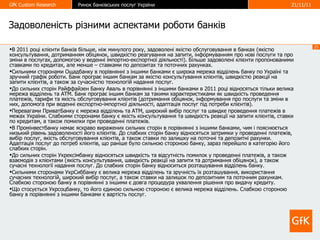 Задоволеність   різними аспектами роботи банків В 2011 роц і клієнти банків більше, ніж минулого року, задоволені якістю обслуговування в банках (якістю консультування, дотриманням обіцянок, швидкістю реагування на запити, інформуванням про нові послуги та про зміни в послугах, допомогою у веденні імпортно-експортної діяльності). Більше задоволені клієнти пропонованими ставками по кредитах, але менше – ставками по депозитах та поточних рахунках.  Сильними сторонами Ощадбанку в порівнянні з іншими банками є широка мережа відділень банку по Україні та зручний графік роботи. Банк програє іншим банкам за якістю консультування клієнтів, швидкістю реакції на запити клієнтів, а також за сучасністю технологій надання послуг.  До сильних сторін Райффайзен Банку Аваль в порівнянні з іншими банками в 2011 році відносяться тільки велика мережа відділень та АТМ. Банк програє іншим банкам за такими характеристиками як швидкість проведення платежів, тарифи та якість обслуговування клієнтів (дотримання обіцянок, інформування про послуги та зміни в них, допомога при веденні експортно-імпортної діяльності, адаптація послуг під потреби клієнтів). Перевагами ПриватБанку є мережа відділень та АТМ, широкий вибір послуг та швидке проведення платежів в межах України. Слабкими сторонами банку є якість консультування та швидкість реакції на запити клієнтів, ставки по кредитам, а також помилки при проведенні платежів. В Промінвестбанку немає яскраво виражених сильних сторін в порівнянні з іншими банками, чим і пояснюється низький рівень задоволеності його клієнтів. До слабких сторін банку відносяться затримки у проведенні платежів, вибір послуг, якість обслуговування клієнтів, а також ставки по залишку на поточні та депозитні рахунки. Адаптація послуг до потреб клієнтів, що раніше було сильною стороною банку, зараз перейшло в категорію його слабких сторін.  До сильних сторін Укрексімбанку відносяться швидкість та відсутність помилок у проведенні платежів, а також взаємодія з клієнтами (якість консультування, швидкість реакції на запити та дотримання обіцянок), а також сучасні технології надання послуг. До слабких сторін банку відноситься розташування відділень банку.  Сильними сторонами УкрСиббанку є велика мережа відділень та зручність їх розташування, використання сучасних технологій, широкий вибір послуг, а також ставки на залишок по депозитним та поточним рахункам. Слабкою стороною банку в порівнянні з іншими є довга процедура ухвалення рішення про видачу кредиту.  Що стосується Укрсоцбанку, то його єдиною сильною стороною є велика мережа відділень. Слабкою стороною банку в порівнянні з іншими банками є вартість послуг.  