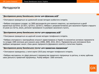 Методологія “ Дослідження ринку банківських послуг для  фізичних осіб ” Опитування проводиться на щомісячній основі методом особистого інтерв'ю. Вибірка опитування складає: по 3000 респондентів для кожного кварталу, що аналізуються в даній презентації ( Q3’2010, Q1’2011, Q2’2011, Q3’2011 ). Вибірка є репрезентативною для населення України старшого 16 років за статтю, віком, регіоном проживання та розміром населеного пункту.  “ Дослідження ринку банківських послуг для  юридичних осіб ” Опитування проводиться на щорічній основі методом телефонного інтерв ’ ю. Вибірка опитування є пропорційною кількості зареєстрованих в Україні та економічно активних підприємств та складає 1000 опитаних для кожного року (2008, 2009, 2010, 2011). Підприємства для опитування були відібрані випадковим чином з бази даних підприємств Державного комітету статистики України.  “ Дослідження ринку банківських послуг для  приватних підприємців ” Опитування проводилось у липні-серпні 2010 року методом телефонного інтерв ’ ю. Вибірка квотувалось по сфері діяльності підприємства приватного підприємця та регіону, в якому здійснює свою діяльність приватний підприємець. Розмір вибірки: 1000 опитаних .   