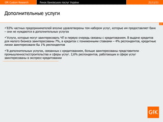 Дополнительные услуги 83% частных предпринимателей вполне удовлетворены тем набором услуг, которые им предоставляет банк – они не нуждаются в дополнительных услугах  Услуги, которые могут заинтересовать ЧП в первую очередь связаны с кредитованием. В выдаче кредитов для малого бизнеса заинтересованы 7%, в кредитах с пониженными ставками – 4% респондентов, кредитные линии заинтересовали бы 1% респондентов В дополнительных услугах, связанных с кредитованием, больше заинтересованы представители промышленности/строительства и сферы услуг. 2,6% респондентов, работающих в сфере услуг заинтересованы в экспресс-кредитовании 