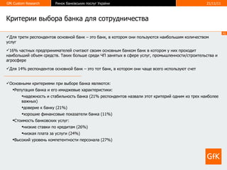 Критерии выбора банка для сотрудничества Для трети респондентов основной банк – это банк, в котором они пользуются наибольшим количеством услуг 16% частных предпринимателей считают своим основным банком банк в котором у них проходит наибольший объем средств. Таких больше среди ЧП занятых в сфере услуг, промышленности/строительства и агросфере Для 14% респондентов основной банк – это тот банк, в котором они чаще всего используют счет Основными критериями при выборе банка являются: Репутация банка и его имиджевые характеристики: надежность и стабильность банка (21% респондентов назвали этот критерий одним из трех наиболее важных) доверие к банку (21%) хорошие финансовые показатели банка (11%) Стоимость банковских услуг: низкие ставки по кредитам (26%) низкая плата за услуги (24%) Высокий уровень компетентности персонала (27%)  