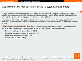 Характеристики банка. Их влияние на удовлетворенность *Из анализа были исключены такие факторы как низкие ставки по кредитам и высокие ставки на остаток/по депозитам, как такие, которые оценивало малое количество респондентов, при этом  они являются характеристиками, которые определяются общим состоянием рынка и конкретный банк имеет на них ограниченное влияние Такие характеристики банков как быстрота осуществления платежей в пределах Украины, отсутствие ошибок при проведении платежей,  удобное месторасположение и время работы банка в наибольшей мере отвечают ожиданиям частных предпринимателей от основного банка Хуже всего обстоят дела с вопросами, связанными с кредитованием (быстрота и процедура принятия решения о выдаче кредита и ставки по кредитам), также частных предпринимателей не устраивает плата за услуги Путем регрессионного анализа были выделены факторы, которые влияют на уровень удовлетворенности частного предпринимателя – клиента банка*. Среди них наибольшую силу влияния имеют: Выполнение обещаний, данных банком (25%) Быстрая и адекватная реакция на запросы (19%) Качественное консультирование (17%) Низкая плата за услуги (14%) 