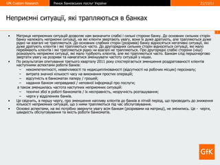 Неприємні ситуації, які трапляються в банках Матриця неприємних ситуацій дозволяє нам визначити слабкі і сильні сторони банку. До основних сильних сторін банку належать неприємні ситуації, на які клієнти звертають увагу, вони їх дуже дратують, але трапляються дуже рідко чи взагалі не трапляються. До основних слабких сторін (розривів) банку відносяться негативні ситуації, які дуже дратують клієнтів і які трапляються часто. До другорядних сильних сторін відносяться ситуації, які мало переймають клієнтів і які трапляються рідко чи взагалі не трапляються. Про другорядні слабкі сторони (ніші) розказують неприємні ситуації, які мало турбують клієнтів, але які трапляються часто. Банкам слід першочергово звертати увагу на розриви та намагатися зменшувати частоту ситуацій у нішах. По результатам опитування третього кварталу 2011 року спостерігається зменшення роздратованості клієнтів наступними аспектами роботи банків: некомпетентності, неввічливості та недисциплінованості (відсутності на робочих місцях) персоналу; витрата значної кількості часу на виконання простих операцій; відсутність в банкоматах паперу / грошей; надання банком неправдивої / неповної інформації про послуги; а також зменшилась частота наступних неприємних ситуацій: технічні збої в роботі банкоматів / їх несправність, незручність розташування; черги у відділеннях банків. Це свідчить, в першу чергу, про зменшення напливу клієнтів до банків в літній період, що призводить до зниження кількості неприємних ситуацій, що з ними трапляються під час обслуговування. Основні аспектами, на які потрібно звернути увагу всім банкам (розривами на матриці), не змінились. Це -  черги, швидкість обслуговування та якість роботи банкоматів.  