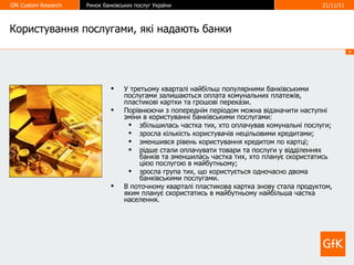 Користування послугами, які надають банки У третьому кварталі найбільш популярними банківськими послугами залишаються оплата комунальних платежів, пластикові картки та грошові перекази.  Порівнюючи з попереднім періодом можна відзначити наступні зміни в користуванні банківськими послугами: збільшилась частка тих, хто оплачував комунальні послуги; зросла кількість користувачів нецільовими кредитами; зменшився рівень користування кредитом по картці; рідше стали оплачувати товари та послуги у відділеннях банків та зменшилась частка тих, хто планує скористатись цією послугою в майбутньому; зросла група тих, що користується одночасно двома банківськими послугами. В поточному кварталі пластикова картка знову стала продуктом, яким планує скористатись в майбутньому найбільша частка населення. 