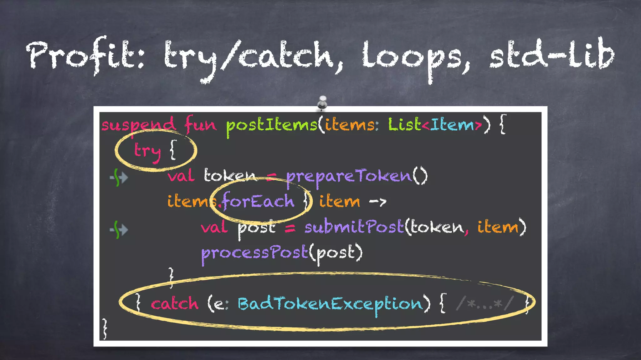 Profit: try/catch, loops, std-lib
suspend fun postItems(items: List<Item>) {
try {
val token = prepareToken()
items.forEach { item ->
val post = submitPost(token, item)
processPost(post)
}
} catch (e: BadTokenException) { /*…*/ }
}
 