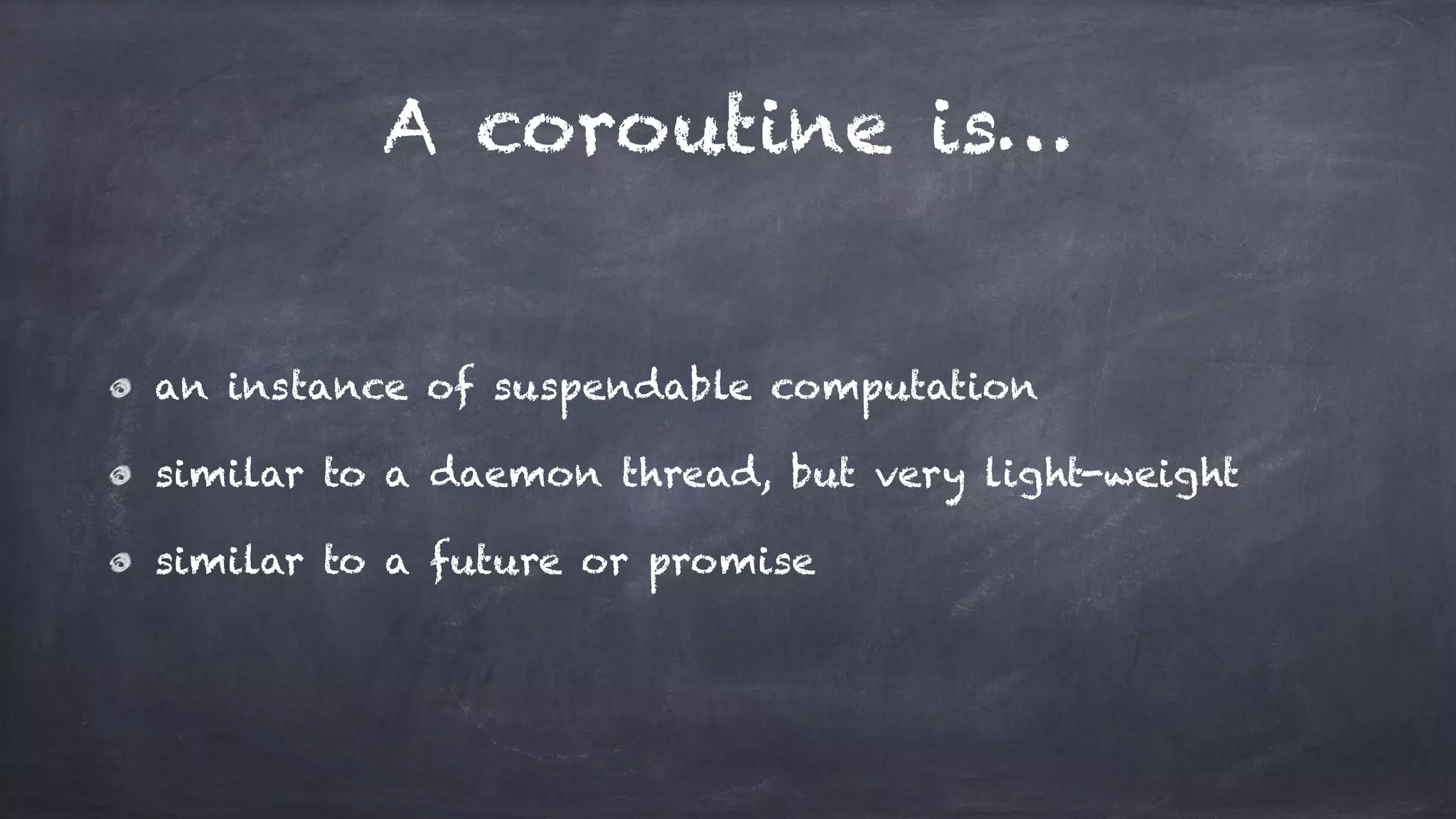 A coroutine is…
an instance of suspendable computation
similar to a daemon thread, but very light-weight
similar to a future or promise
 