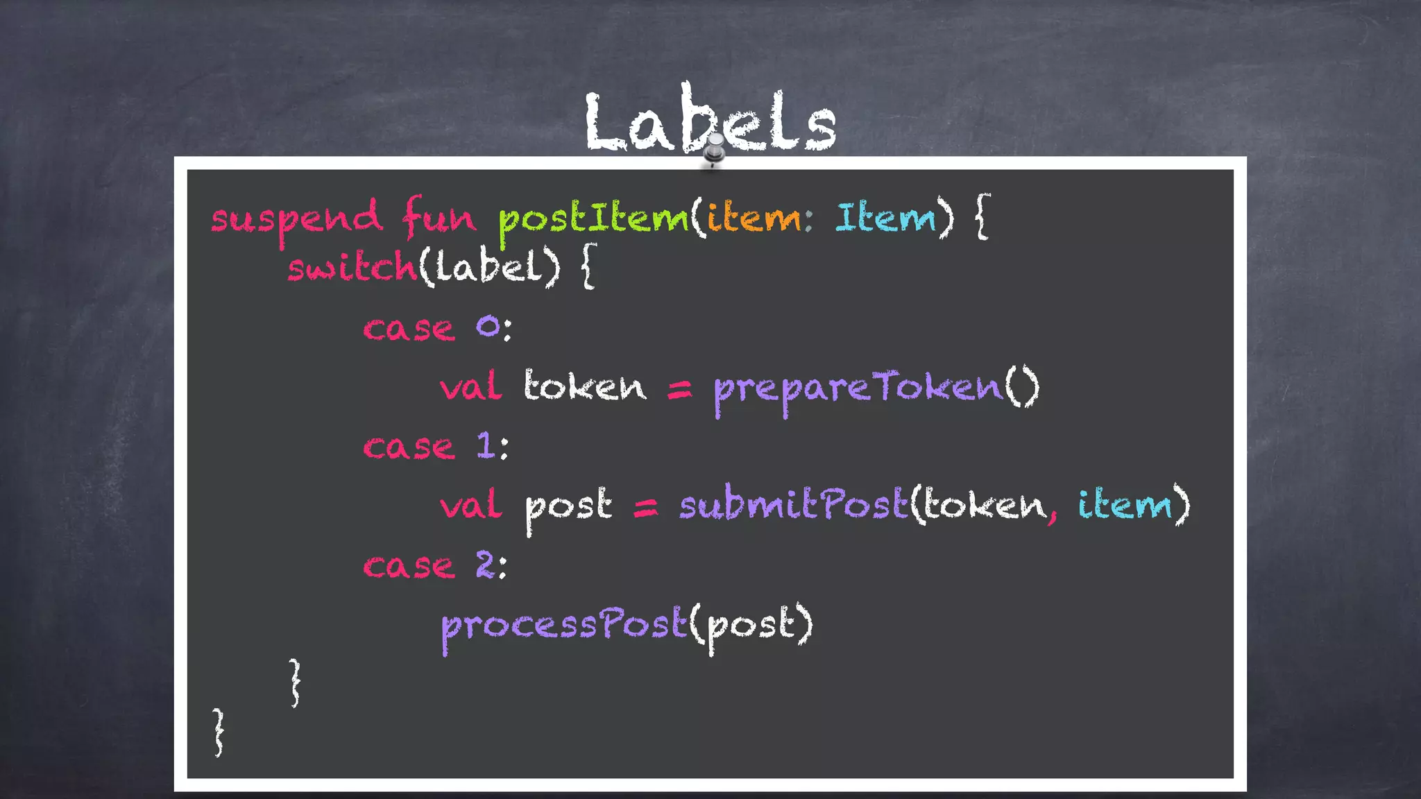 Labels
suspend fun postItem(item: Item) {
switch(label) {
case 0:
val token = prepareToken()
case 1: 
val post = submitPost(token, item)
case 2: 
processPost(post)
} 
}
 