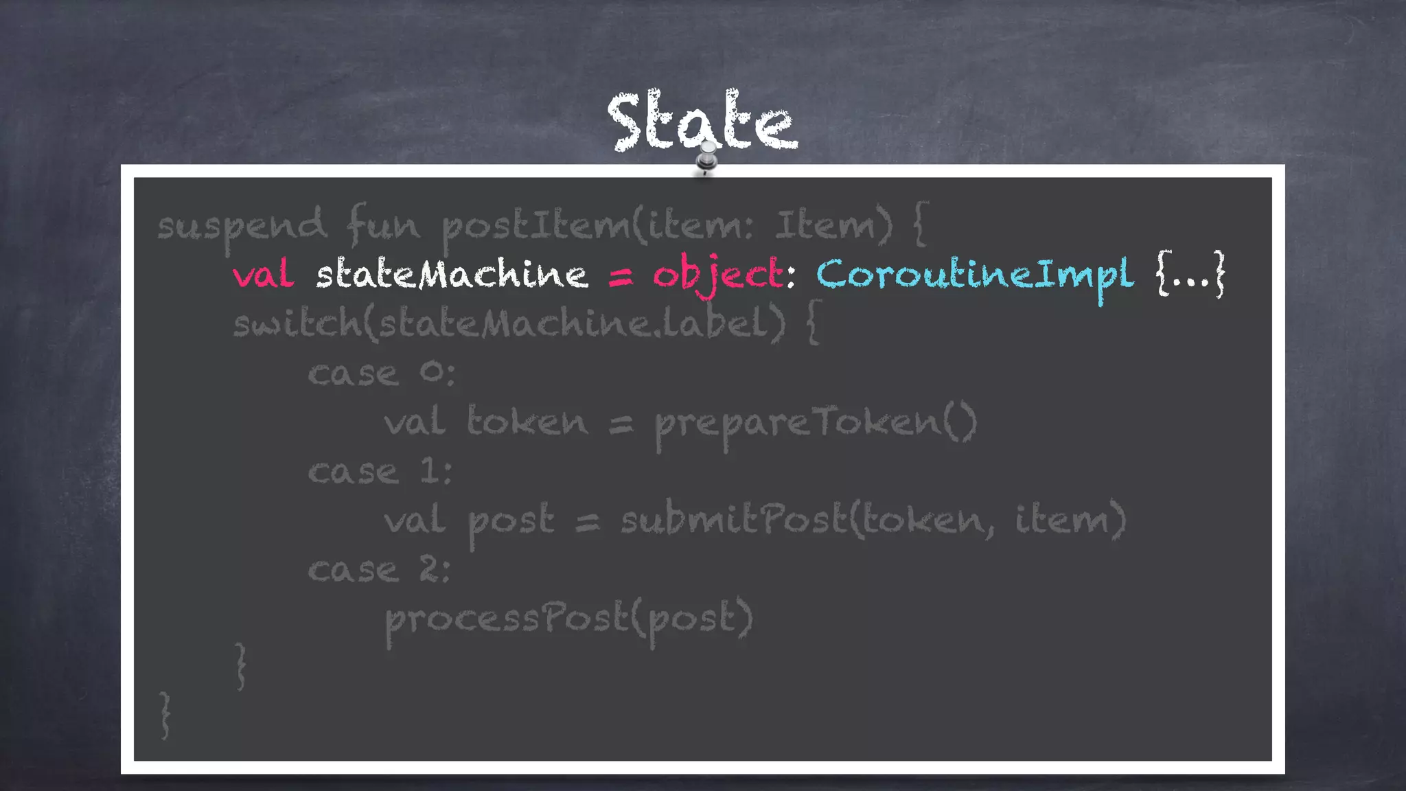 State
suspend fun postItem(item: Item) {
val stateMachine = object: CoroutineImpl {…}
switch(stateMachine.label) {
case 0:
val token = prepareToken()
case 1: 
val post = submitPost(token, item)
case 2: 
processPost(post)
} 
}
 