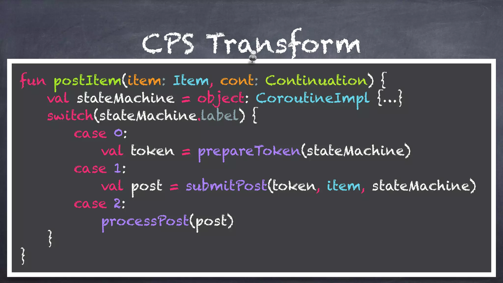 CPS Transform
fun postItem(item: Item, cont: Continuation) {
val stateMachine = object: CoroutineImpl {…}
switch(stateMachine.label) {
case 0:
val token = prepareToken(stateMachine)
case 1: 
val post = submitPost(token, item, stateMachine)
case 2: 
processPost(post)
} 
}
 