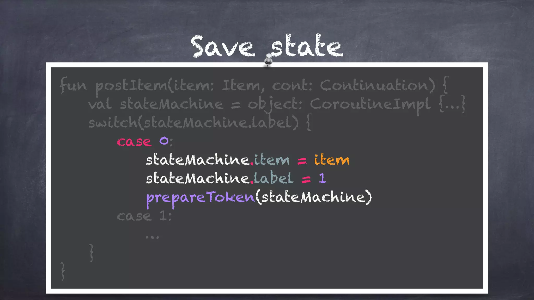 Save state
fun postItem(item: Item, cont: Continuation) {
val stateMachine = object: CoroutineImpl {…}
switch(stateMachine.label) {
case 0:
stateMachine.item = item
stateMachine.label = 1
prepareToken(stateMachine)
case 1: 
…
} 
}
 