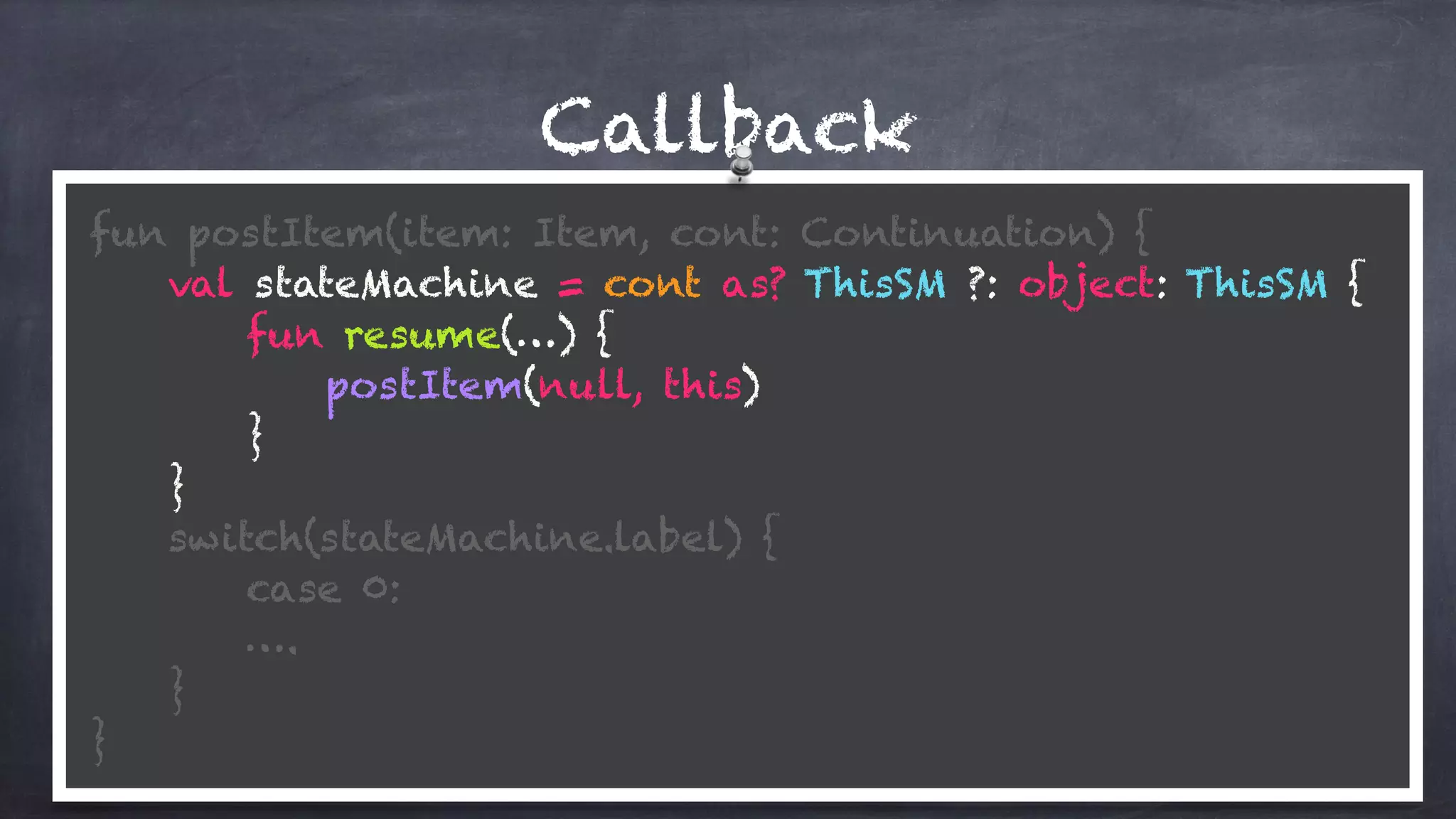 Callback
fun postItem(item: Item, cont: Continuation) {
val stateMachine = cont as? ThisSM ?: object: ThisSM {
fun resume(…) {
postItem(null, this)
}
}
switch(stateMachine.label) {
case 0:
….
} 
}
 
