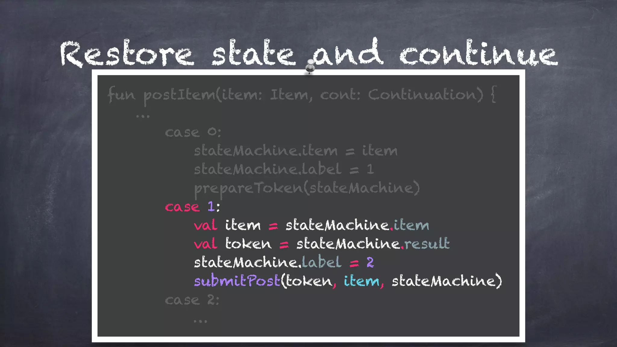 Restore state and continue
fun postItem(item: Item, cont: Continuation) {
…
case 0:
stateMachine.item = item
stateMachine.label = 1
prepareToken(stateMachine)
case 1:
val item = stateMachine.item
val token = stateMachine.result
stateMachine.label = 2 
submitPost(token, item, stateMachine)
case 2: 
…
 