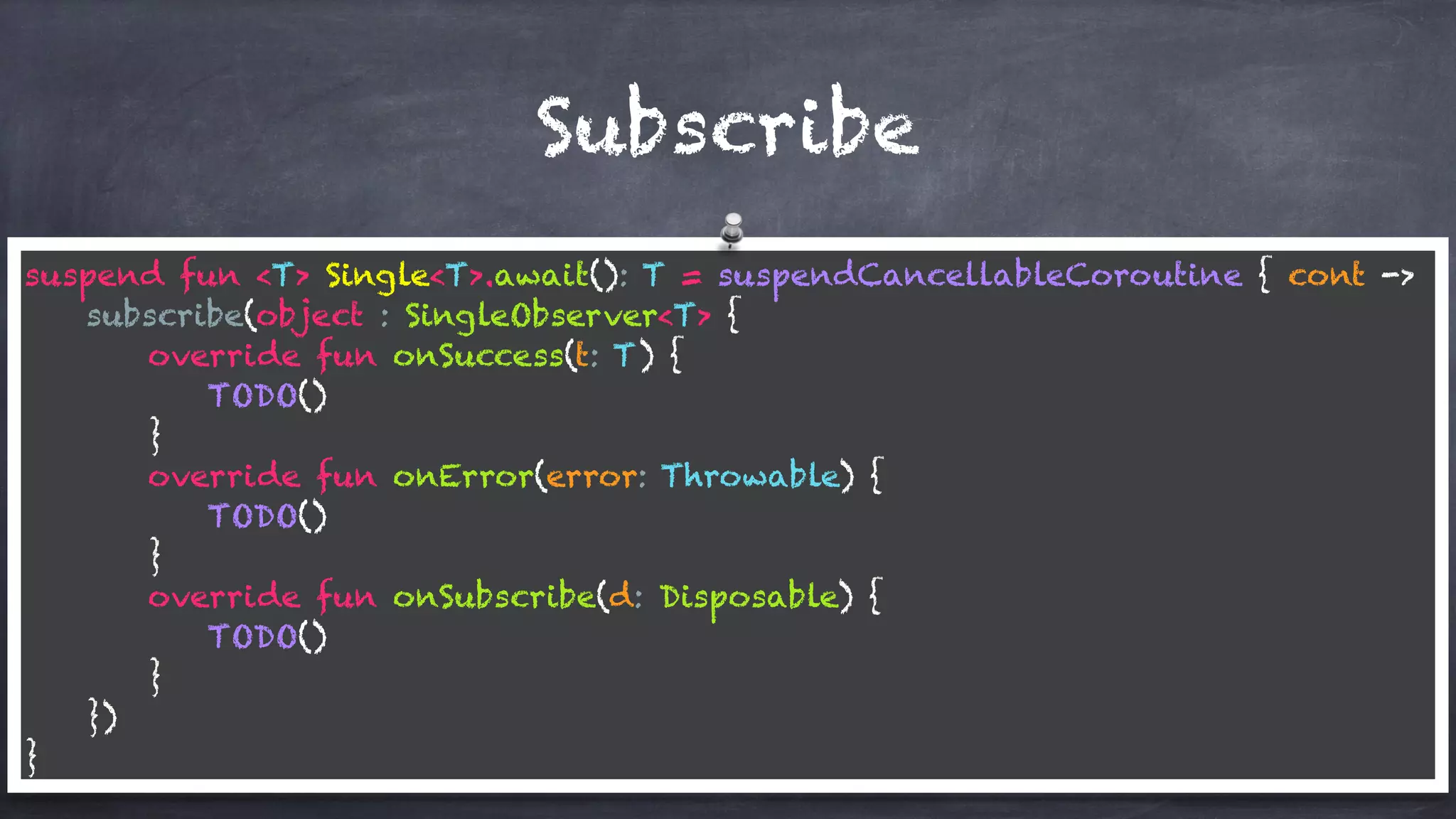 Subscribe
suspend fun <T> Single<T>.await(): T = suspendCancellableCoroutine { cont ->
subscribe(object : SingleObserver<T> {
override fun onSuccess(t: T) {
TODO()
}
override fun onError(error: Throwable) {
TODO()
}
override fun onSubscribe(d: Disposable) {
TODO()
}
})
}
 