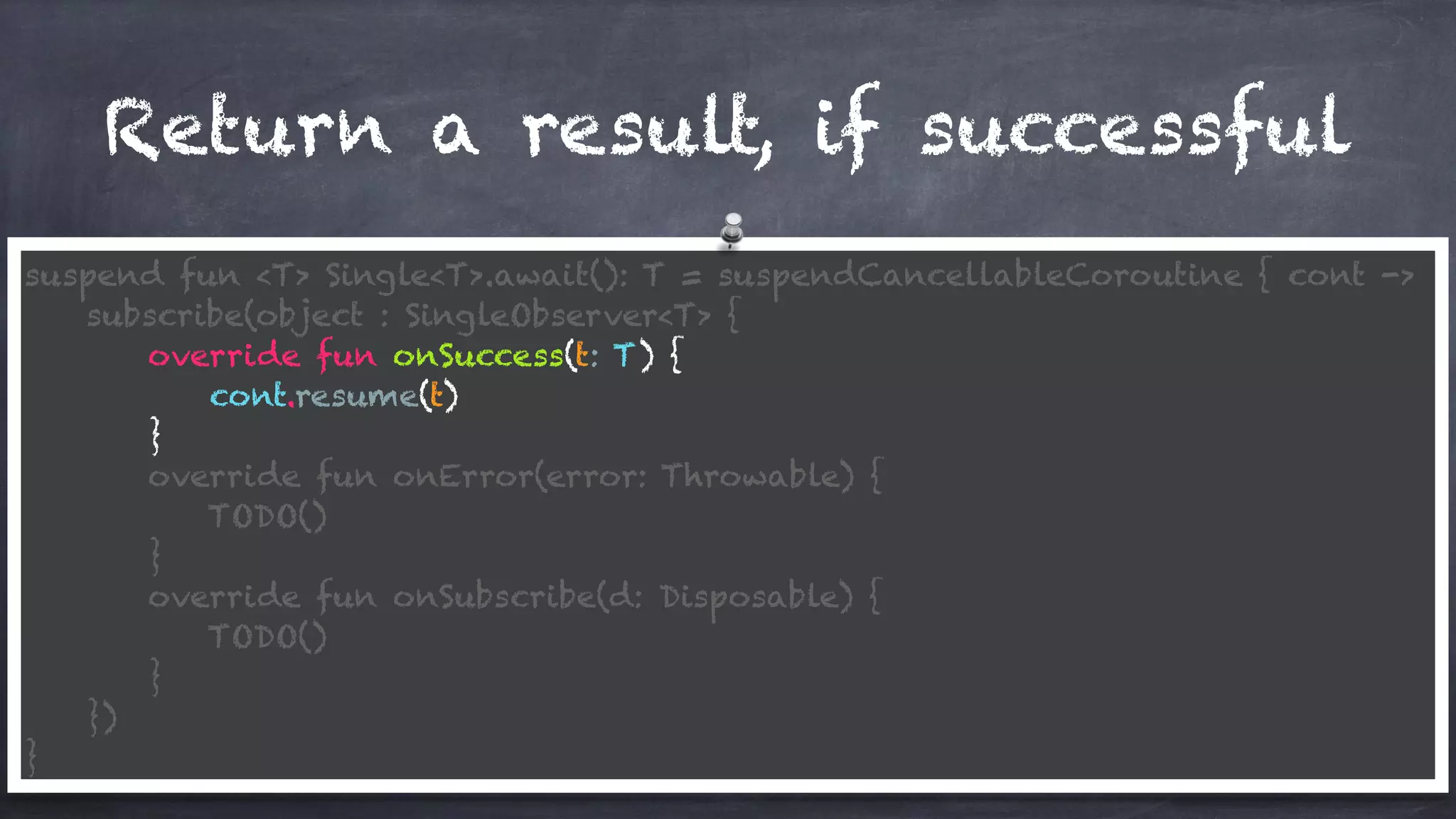 Return a result, if successful
suspend fun <T> Single<T>.await(): T = suspendCancellableCoroutine { cont ->
subscribe(object : SingleObserver<T> {
override fun onSuccess(t: T) {
cont.resume(t)
}
override fun onError(error: Throwable) {
TODO()
}
override fun onSubscribe(d: Disposable) {
TODO()
}
})
}
 