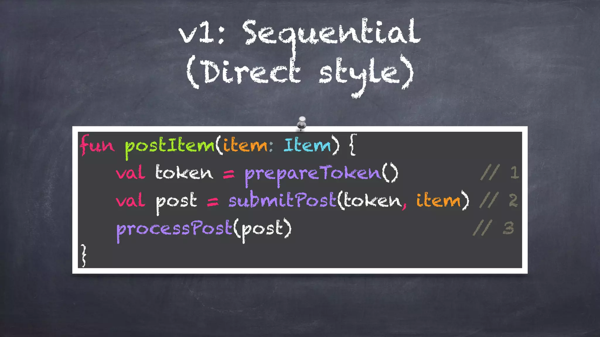v1: Sequential
(Direct style)
fun postItem(item: Item) { 
val token = prepareToken() // 1 
val post = submitPost(token, item) // 2 
processPost(post) // 3 
}
 