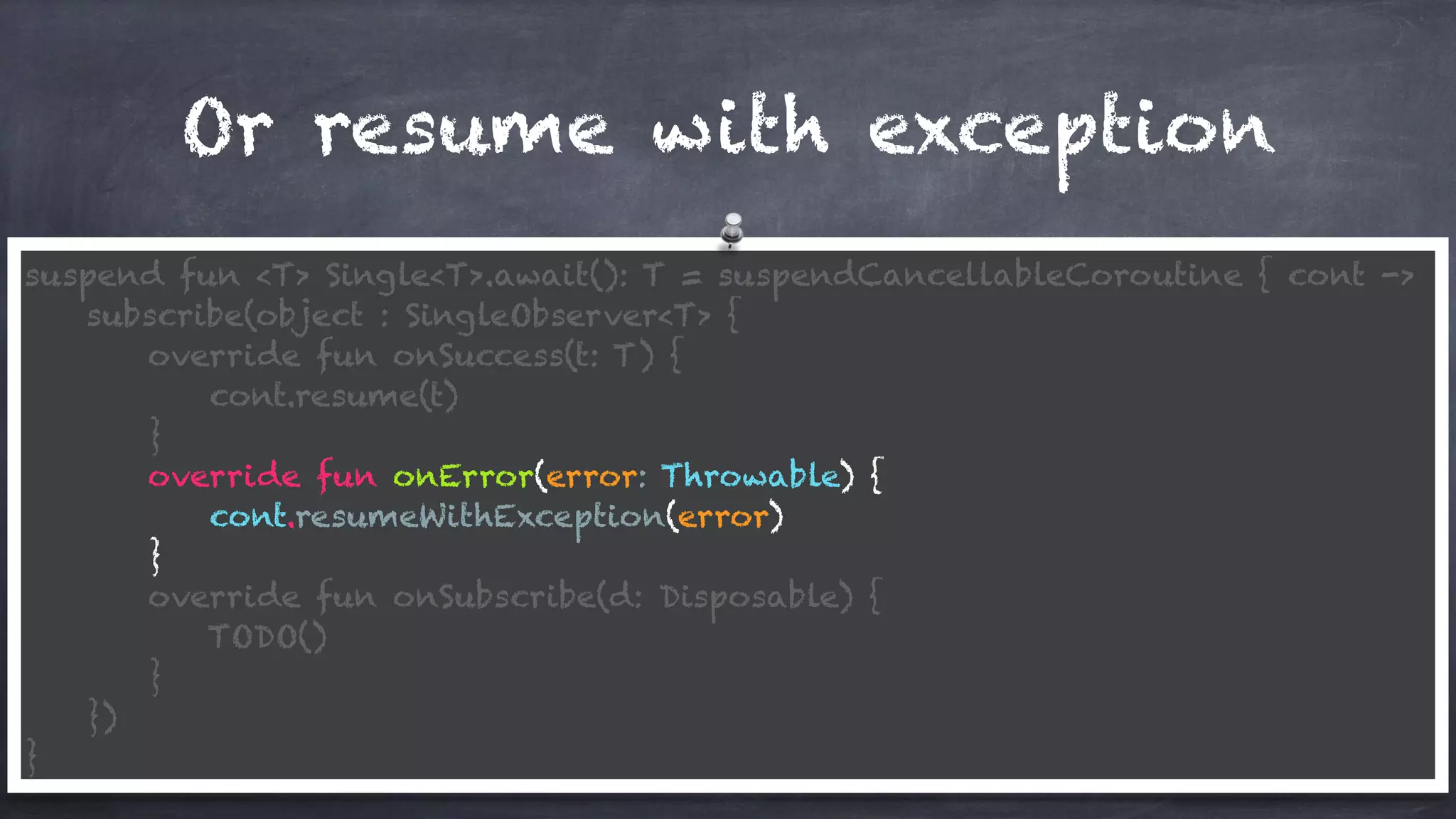 Or resume with exception
suspend fun <T> Single<T>.await(): T = suspendCancellableCoroutine { cont ->
subscribe(object : SingleObserver<T> {
override fun onSuccess(t: T) {
cont.resume(t)
}
override fun onError(error: Throwable) {
cont.resumeWithException(error)
}
override fun onSubscribe(d: Disposable) {
TODO()
}
})
}
 