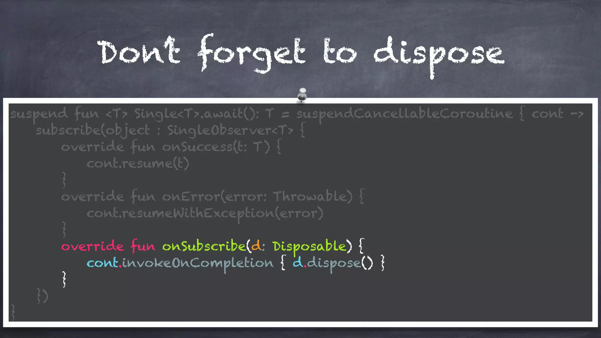 Don’t forget to dispose
suspend fun <T> Single<T>.await(): T = suspendCancellableCoroutine { cont ->
subscribe(object : SingleObserver<T> {
override fun onSuccess(t: T) {
cont.resume(t)
}
override fun onError(error: Throwable) {
cont.resumeWithException(error)
}
override fun onSubscribe(d: Disposable) {
cont.invokeOnCompletion { d.dispose() }
}
})
}
 