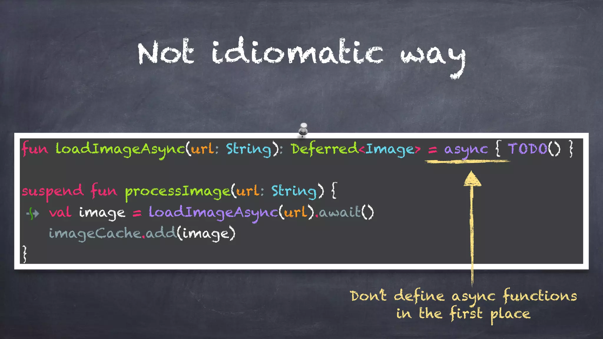 Not idiomatic way
fun loadImageAsync(url: String): Deferred<Image> = async { TODO() }
suspend fun processImage(url: String) {
val image = loadImageAsync(url).await()
imageCache.add(image)
}
Don’t define async functions
in the first place
 