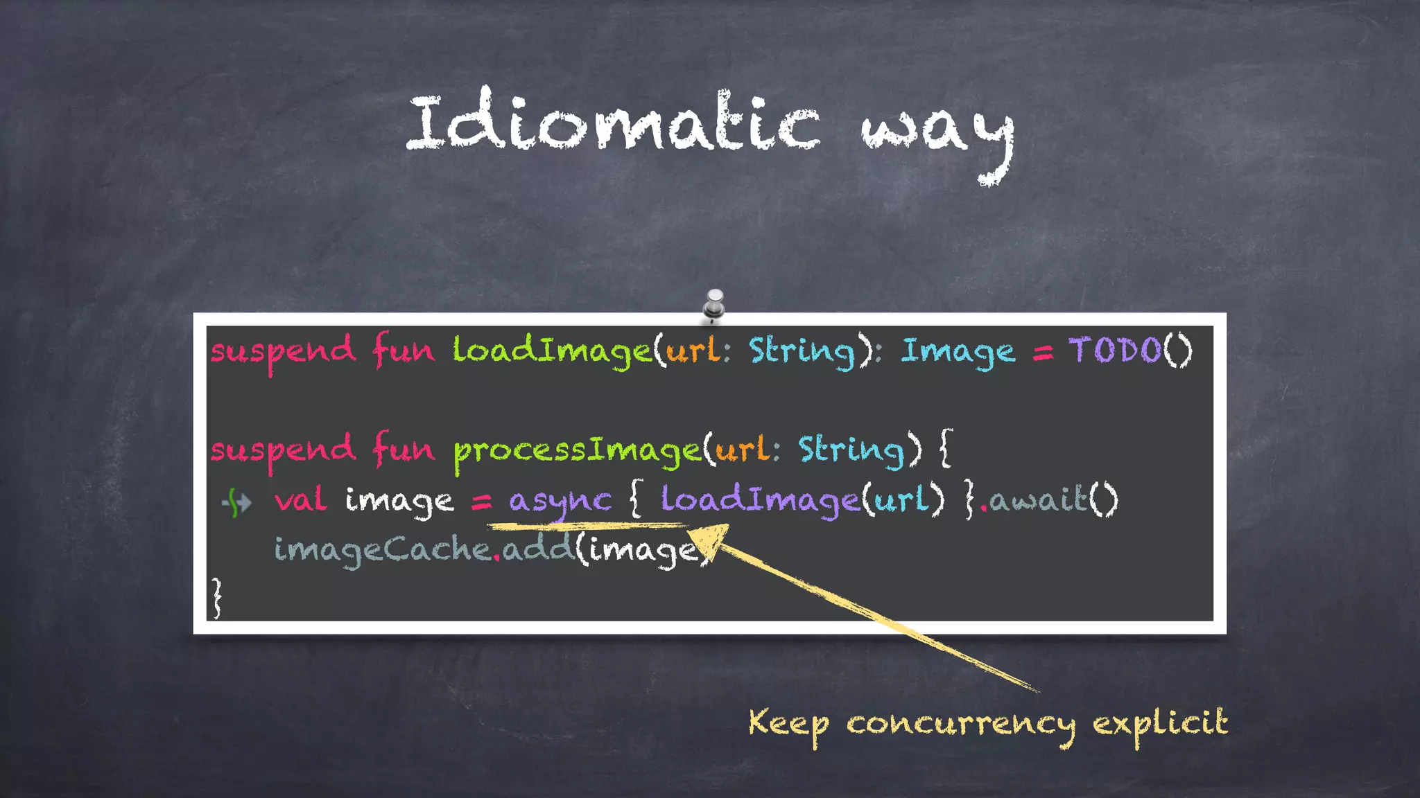 Idiomatic way
suspend fun loadImage(url: String): Image = TODO()
suspend fun processImage(url: String) {
val image = async { loadImage(url) }.await()
imageCache.add(image)
}
Keep concurrency explicit
 