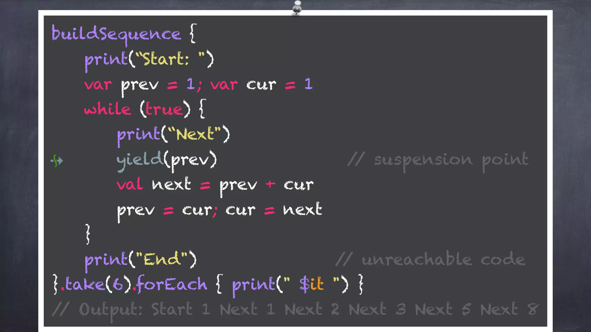 buildSequence { 
print(“Start: ") 
var prev = 1; var cur = 1 
while (true) {
print(“Next") 
yield(prev) // suspension point
val next = prev + cur 
prev = cur; cur = next 
} 
print("End") // unreachable code 
}.take(6).forEach { print(" $it ") } 
// Output: Start 1 Next 1 Next 2 Next 3 Next 5 Next 8
 