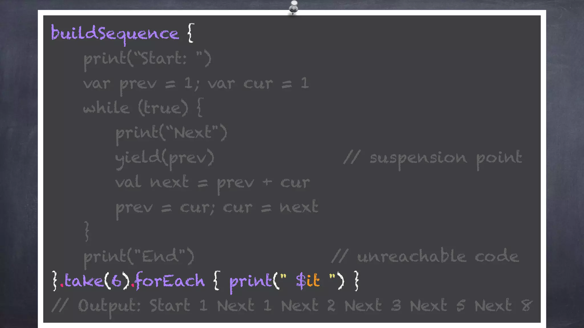 buildSequence { 
print(“Start: ") 
var prev = 1; var cur = 1 
while (true) {
print(“Next") 
yield(prev) // suspension point
val next = prev + cur 
prev = cur; cur = next 
} 
print("End") // unreachable code 
}.take(6).forEach { print(" $it ") } 
// Output: Start 1 Next 1 Next 2 Next 3 Next 5 Next 8
 