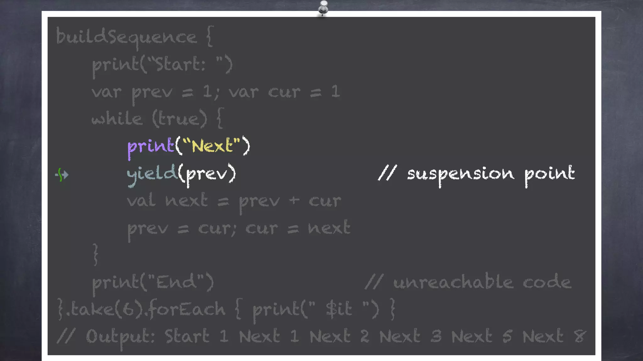 buildSequence { 
print(“Start: ") 
var prev = 1; var cur = 1 
while (true) {
print(“Next") 
yield(prev) // suspension point
val next = prev + cur 
prev = cur; cur = next 
} 
print("End") // unreachable code 
}.take(6).forEach { print(" $it ") } 
// Output: Start 1 Next 1 Next 2 Next 3 Next 5 Next 8
 