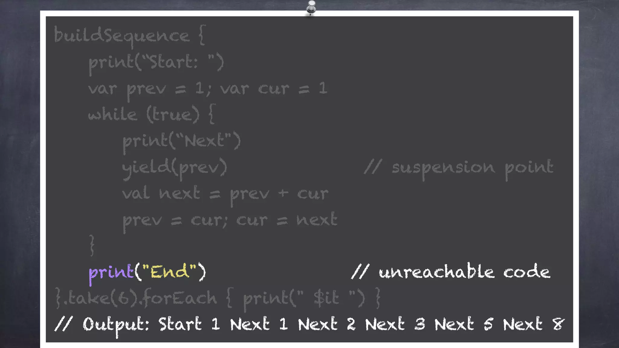 buildSequence { 
print(“Start: ") 
var prev = 1; var cur = 1 
while (true) {
print(“Next") 
yield(prev) // suspension point
val next = prev + cur 
prev = cur; cur = next 
} 
print("End") // unreachable code 
}.take(6).forEach { print(" $it ") } 
// Output: Start 1 Next 1 Next 2 Next 3 Next 5 Next 8
 