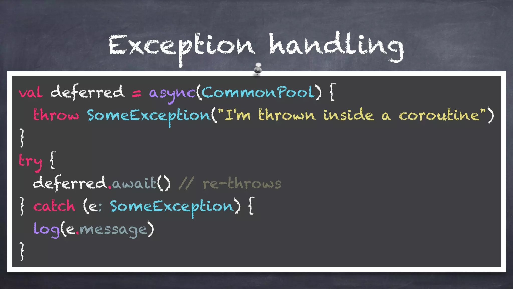 val deferred = async(CommonPool) { 
throw SomeException("I'm thrown inside a coroutine") 
} 
try { 
deferred.await() // re-throws 
} catch (e: SomeException) { 
log(e.message) 
}
Exception handling
 