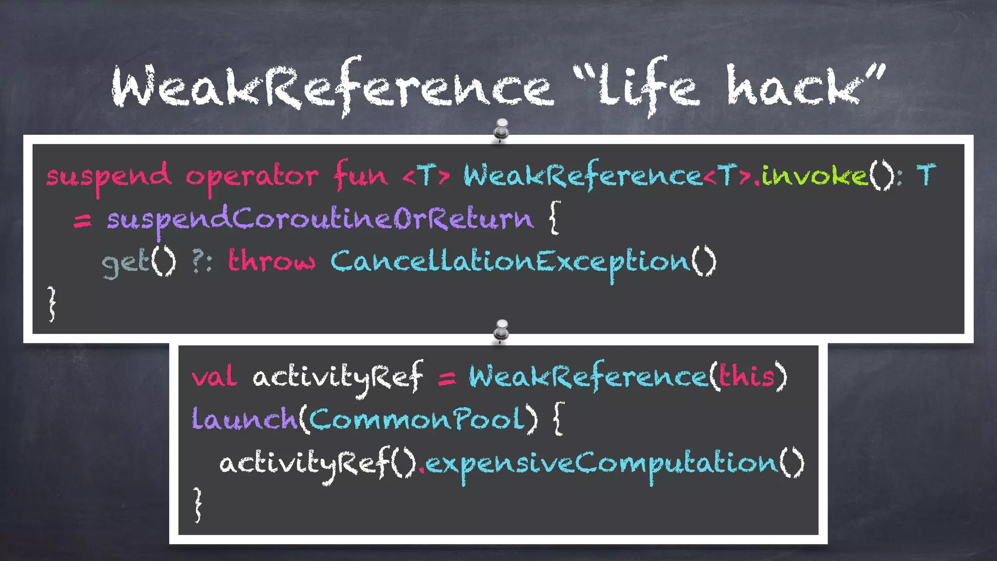 WeakReference “life hack”
suspend operator fun <T> WeakReference<T>.invoke(): T
= suspendCoroutineOrReturn {
get() ?: throw CancellationException()
}
val activityRef = WeakReference(this) 
launch(CommonPool) { 
activityRef().expensiveComputation() 
}
 