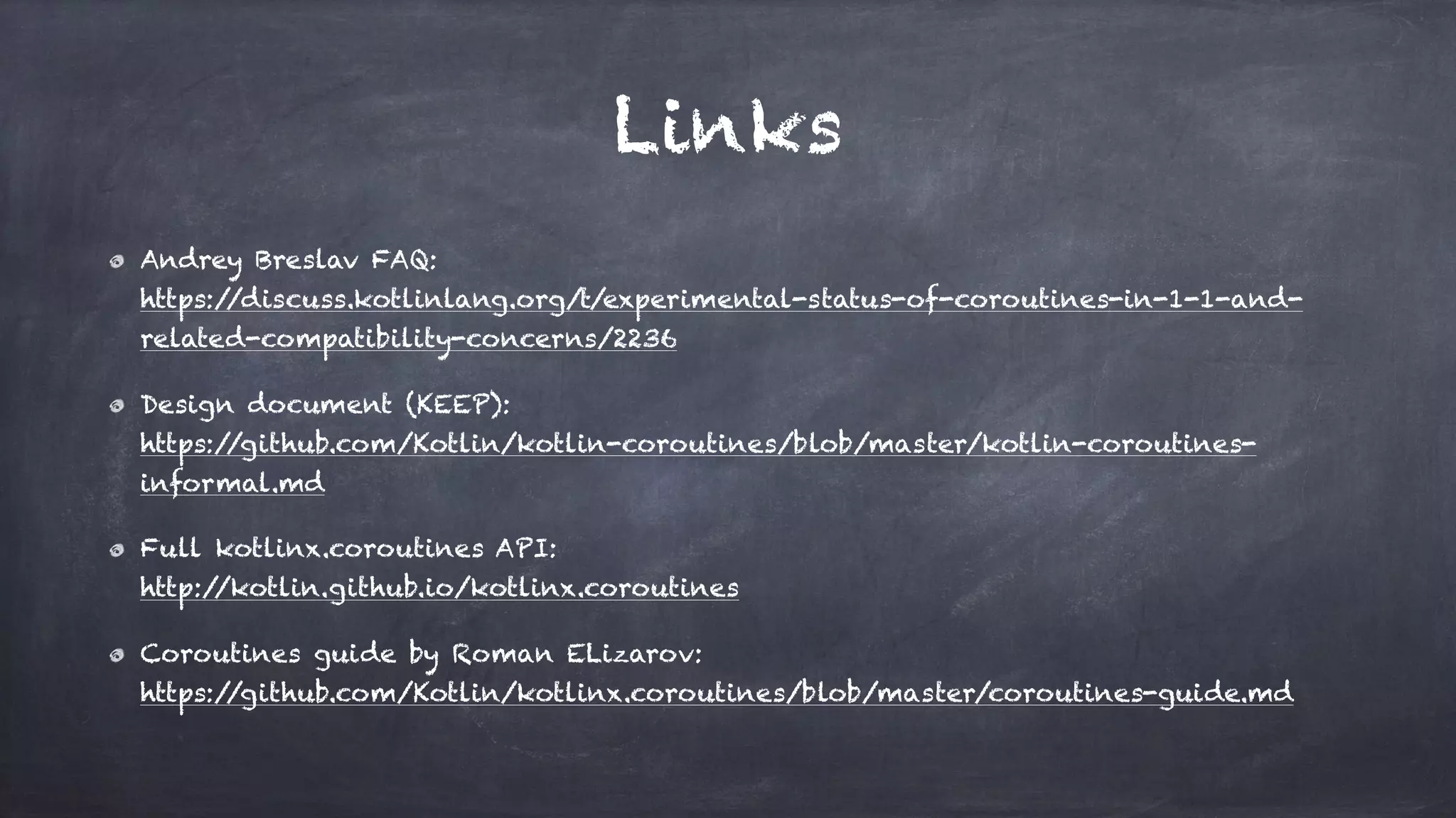 Links
Andrey Breslav FAQ: 
https://discuss.kotlinlang.org/t/experimental-status-of-coroutines-in-1-1-and-
related-compatibility-concerns/2236
Design document (KEEP): 
https://github.com/Kotlin/kotlin-coroutines/blob/master/kotlin-coroutines-
informal.md
Full kotlinx.coroutines API: 
http://kotlin.github.io/kotlinx.coroutines
Coroutines guide by Roman ELizarov: 
https://github.com/Kotlin/kotlinx.coroutines/blob/master/coroutines-guide.md
 