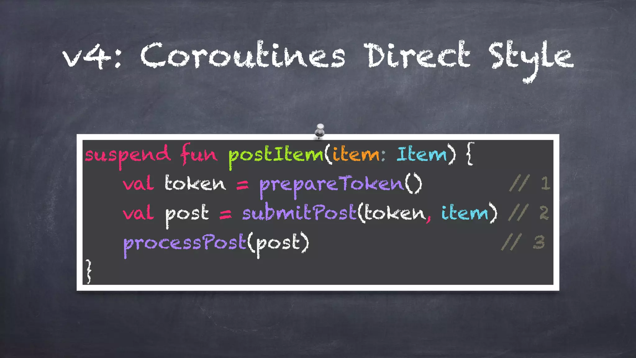 v4: Coroutines Direct Style
suspend fun postItem(item: Item) { 
val token = prepareToken() // 1 
val post = submitPost(token, item) // 2 
processPost(post) // 3 
}
 