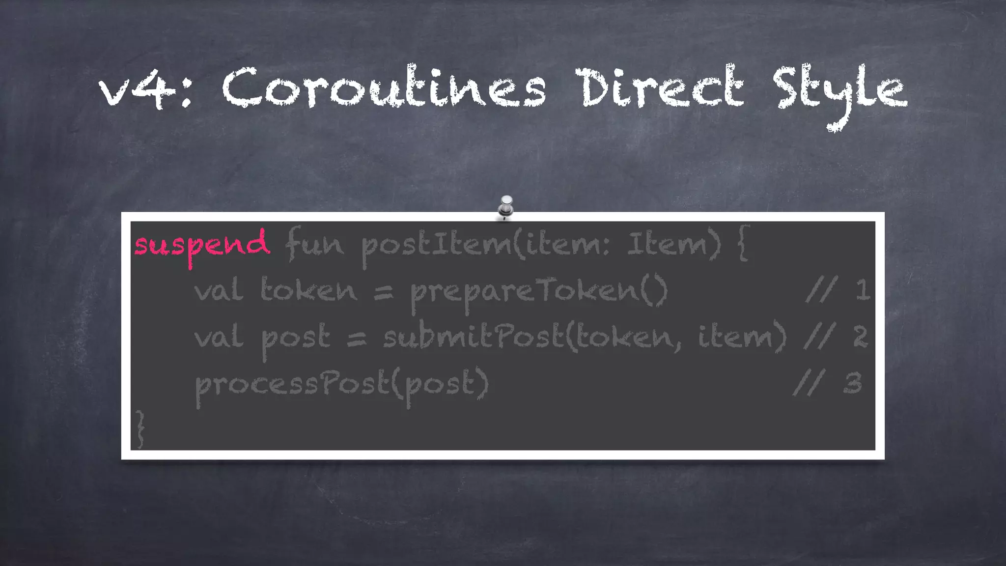 v4: Coroutines Direct Style
suspend fun postItem(item: Item) { 
val token = prepareToken() // 1 
val post = submitPost(token, item) // 2 
processPost(post) // 3 
}
 