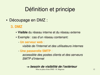 Définition et principe
●

Découpage en DMZ : 
3. DMZ
●

Visible du réseau interne et du réseau externe

●

Exemple : cas d’un réseau contenant:

   ­ Un serveur web : 
visible de l’Internet et des utilisateurs internes
   ­ Une passerelle SMTP : 
accessible des postes clients et des serveurs 
SMTP d’Internet
­> besoin de visibilité de l’extérieur
Mise en place d'une DMZ - H. Magroun

12

 