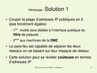 Adressage : 
●

Solution 1

Couper la plage d’adresses IP publiques en 2
(pas forcément égales)
–

–
●

●

1ère  moitié sera dédiée à l’interface publique du 
filtre de paquets 
2ème aux machines de la DMZ

Le pare­feu est capable de séparer les deux 
réseaux en se basant sur leur masque de réseau
Cette solution peut se révéler coûteuse en termes 
d’adresses IP
Mise en place d'une DMZ - H. Magroun

15

 