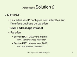 Adressage : 
●

Solution 2

NAT/PAT :
–

Les adresses IP publiques sont affectées sur  
l'interface publique du pare­feu

–

DMZ : adressage intranet

–

Pare­feu
●

Service NAT : DMZ vers Internet
NAT : Network Adress Translation

●

Service PAT : Internet vers DMZ
PAT :Port Address Translation
Mise en place d'une DMZ - H. Magroun

16

 