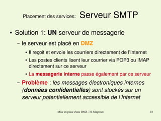 Placement des services: 
●

 Serveur SMTP

Solution 1: UN serveur de messagerie
–

le serveur est placé en DMZ
●

●

●

–

Il reçoit et envoie les courriers directement de l’Internet
Les postes clients lisent leur courrier via POP3 ou IMAP  
directement sur ce serveur
La messagerie interne passe également par ce serveur

Problème : les messages électroniques internes 
(données confidentielles) sont stockés sur un 
serveur potentiellement accessible de l’Internet
Mise en place d'une DMZ - H. Magroun

18

 