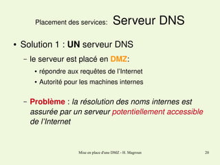 Placement des services: 
●

 Serveur DNS

Solution 1 : UN serveur DNS
–

le serveur est placé en DMZ:
●

●

–

répondre aux requêtes de l’Internet 
Autorité pour les machines internes

Problème : la résolution des noms internes est 
assurée par un serveur potentiellement accessible 
de l’Internet

Mise en place d'une DMZ - H. Magroun

20

 