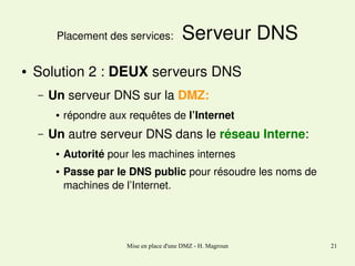 Placement des services: 
●

 Serveur DNS

Solution 2 : DEUX serveurs DNS
–

Un serveur DNS sur la DMZ:
●

–

répondre aux requêtes de l’Internet 

Un autre serveur DNS dans le réseau Interne:
●

●

Autorité pour les machines internes
Passe par le DNS public pour résoudre les noms de 
machines de l’Internet.

Mise en place d'une DMZ - H. Magroun

21

 