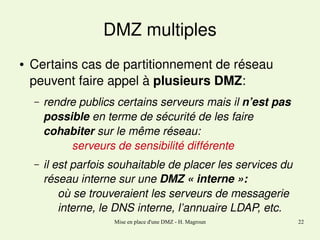 DMZ multiples
●

Certains cas de partitionnement de réseau 
peuvent faire appel à plusieurs DMZ:
–

rendre publics certains serveurs mais il n’est pas 
possible en terme de sécurité de les faire 
cohabiter sur le même réseau: 
serveurs de sensibilité différente

–

il est parfois souhaitable de placer les services du 
réseau interne sur une DMZ « interne »:
où se trouveraient les serveurs de messagerie
interne, le DNS interne, l’annuaire LDAP, etc.
Mise en place d'une DMZ - H. Magroun

22

 