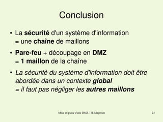 Conclusion
●

●

●

La sécurité d'un système d'information
= une chaîne de maillons
Pare­feu + découpage en DMZ
= 1 maillon de la chaîne 
La sécurité du système d'information doit être 
abordée dans un contexte global
= il faut pas négliger les autres maillons

Mise en place d'une DMZ - H. Magroun

23

 