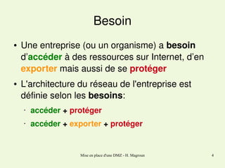 Besoin
●

●

Une entreprise (ou un organisme) a besoin 
d’accéder à des ressources sur Internet, d’en 
exporter mais aussi de se protéger
L'architecture du réseau de l'entreprise est 
définie selon les besoins:
•

accéder + protéger

•

accéder + exporter + protéger

Mise en place d'une DMZ - H. Magroun

4

 