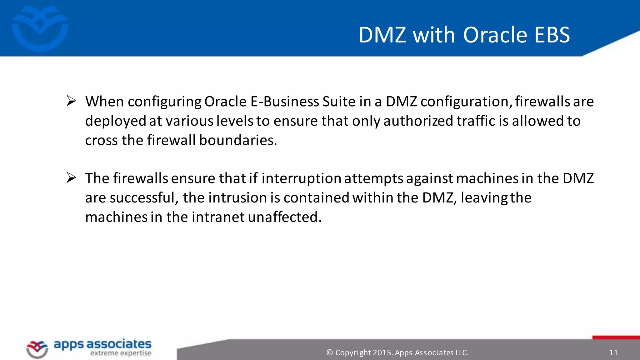 © Copyright 2015.Apps Associates LLC. 11
DMZ with Oracle EBS
 When configuring Oracle E-Business Suite in a DMZ configuration,firewallsare
deployedat variouslevelsto ensure that only authorized traffic is allowed to
cross the firewall boundaries.
 The firewallsensure that if interruptionattemptsagainst machinesin the DMZ
are successful, the intrusion is containedwithin the DMZ, leavingthe
machines in the intranet unaffected.
 