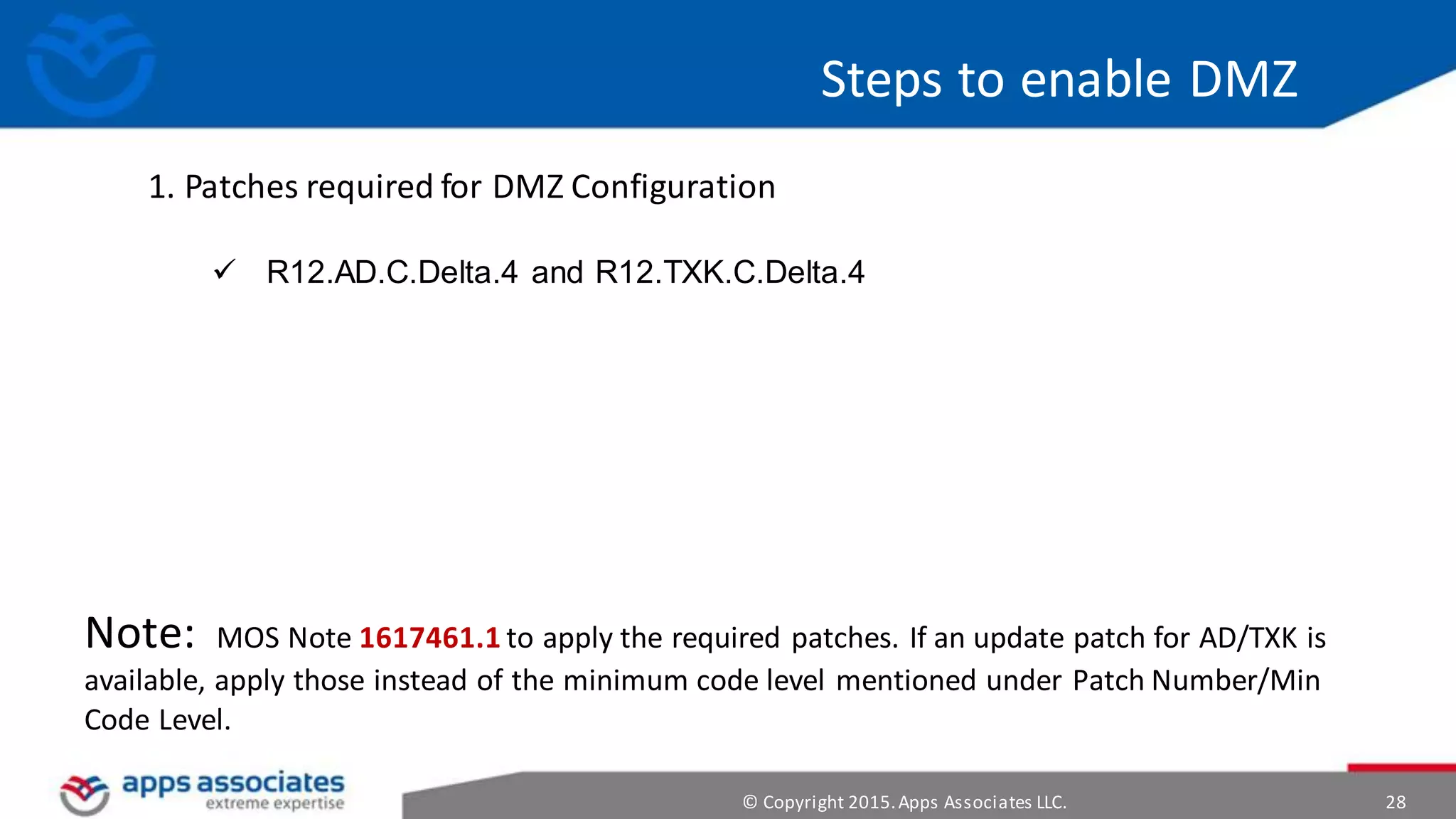© Copyright 2015.Apps Associates LLC. 28
Steps to enable DMZ
1. Patches required for DMZ Configuration
 R12.AD.C.Delta.4 and R12.TXK.C.Delta.4
Note: MOS Note 1617461.1 to apply the required patches. If an update patch for AD/TXK is
available, apply those instead of the minimum code level mentioned under Patch Number/Min
Code Level.
 