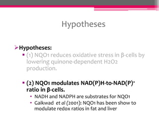 Hypotheses
Hypotheses:
 (1) NQO1 reduces oxidative stress in β-cells by
lowering quinone-dependent H2O2
production.
 (2) NQO1 modulates NAD(P)H-to-NAD(P)+
ratio in β-cells.
• NADH and NADPH are substrates for NQO1
• Gaikwad et al (2001): NQO1 has been show to
modulate redox ratios in fat and liver

 
